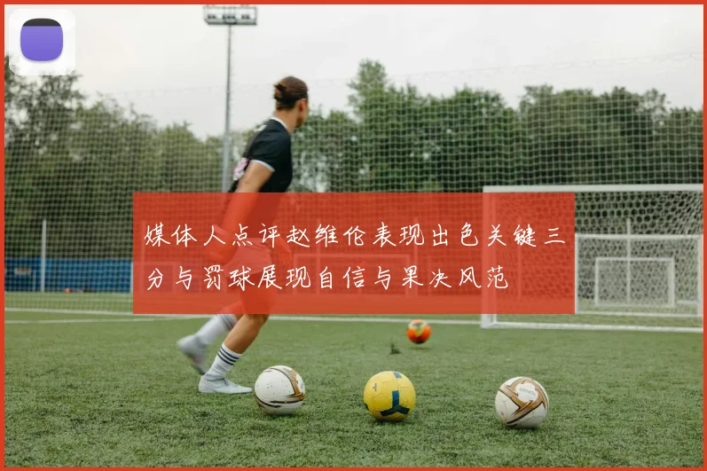 媒体人点评赵维伦表现出色关键三分与罚球展现自信与果决风范