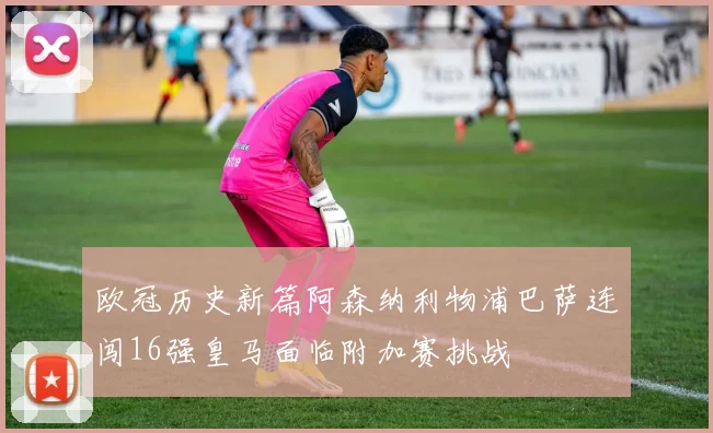 欧冠历史新篇阿森纳利物浦巴萨连闯16强皇马面临附加赛挑战