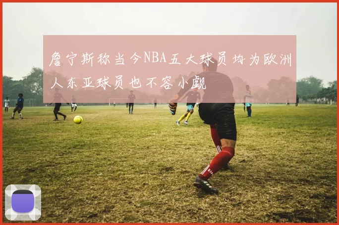 詹宁斯称当今NBA五大球员均为欧洲人东亚球员也不容小觑
