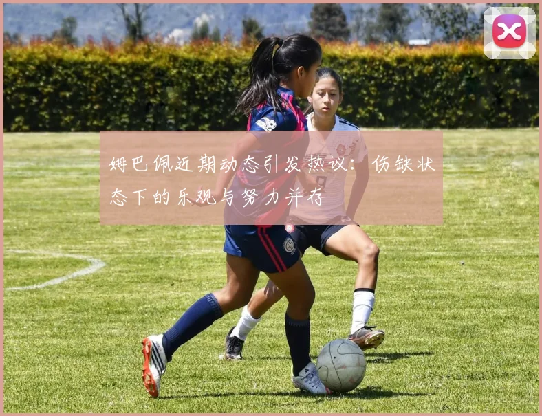 姆巴佩近期动态引发热议：伤缺状态下的乐观与努力并存