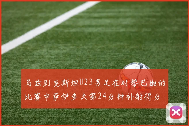 乌兹别克斯坦U23男足在对黎巴嫩的比赛中萨伊多夫第24分钟补射得分领先1-0