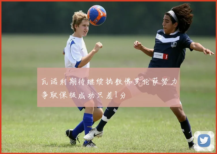 瓦诺利期待继续执教佛罗伦萨努力争取保级成功只差1分