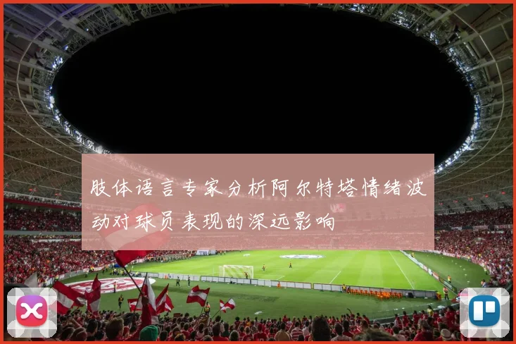 肢体语言专家分析阿尔特塔情绪波动对球员表现的深远影响
