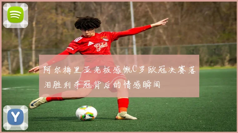 阿尔梅里亚老板感慨C罗欧冠决赛落泪胜利夺冠背后的情感瞬间