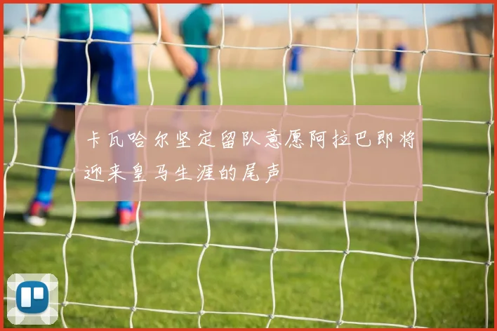 卡瓦哈尔坚定留队意愿阿拉巴即将迎来皇马生涯的尾声
