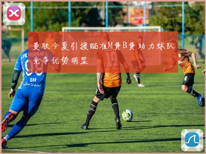 曼联今夏引援瞄准M费B费助力球队竞争优势明显
