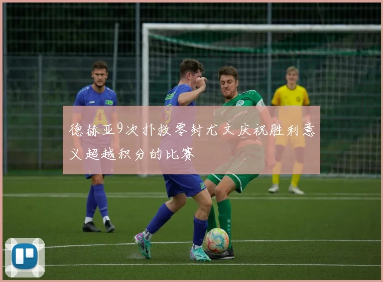 德赫亚9次扑救零封尤文庆祝胜利意义超越积分的比赛
