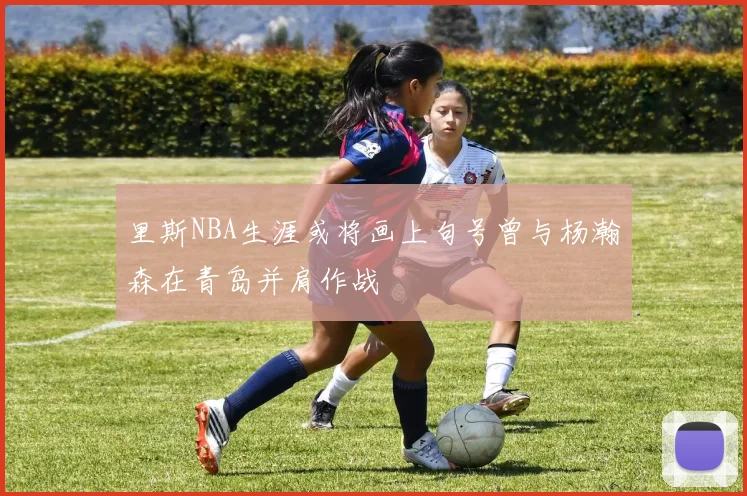 里斯NBA生涯或将画上句号曾与杨瀚森在青岛并肩作战