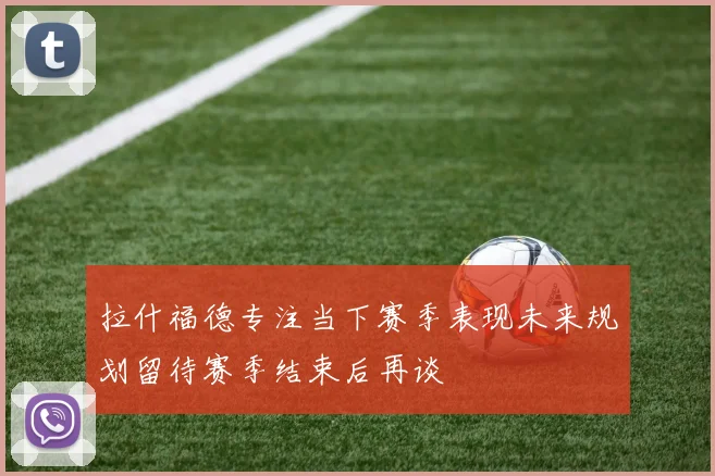 拉什福德专注当下赛季表现未来规划留待赛季结束后再谈