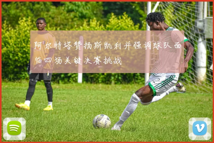 阿尔特塔赞扬斯凯利并强调球队面临四场关键决赛挑战