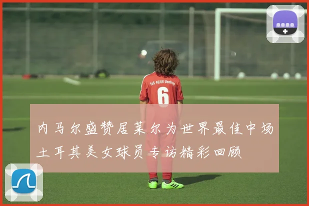 内马尔盛赞居莱尔为世界最佳中场土耳其美女球员专访精彩回顾
